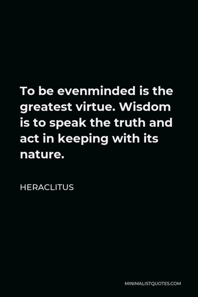 Heraclitus Quote - To be evenminded is the greatest virtue. Wisdom is to speak the truth and act in keeping with its nature.