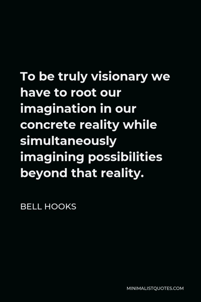 Bell Hooks Quote - To be truly visionary we have to root our imagination in our concrete reality while simultaneously imagining possibilities beyond that reality.