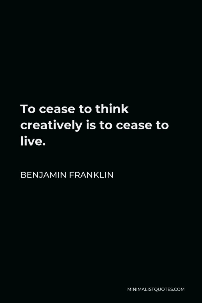 Benjamin Franklin Quote - To cease to think creatively is to cease to live.
