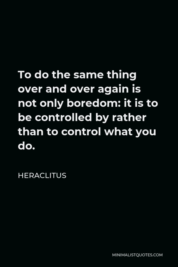 Heraclitus Quote - To do the same thing over and over again is not only boredom: it is to be controlled by rather than to control what you do.