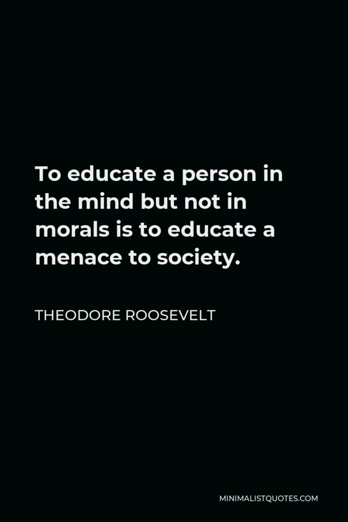 Theodore Roosevelt Quote - To educate a person in the mind but not in morals is to educate a menace to society.