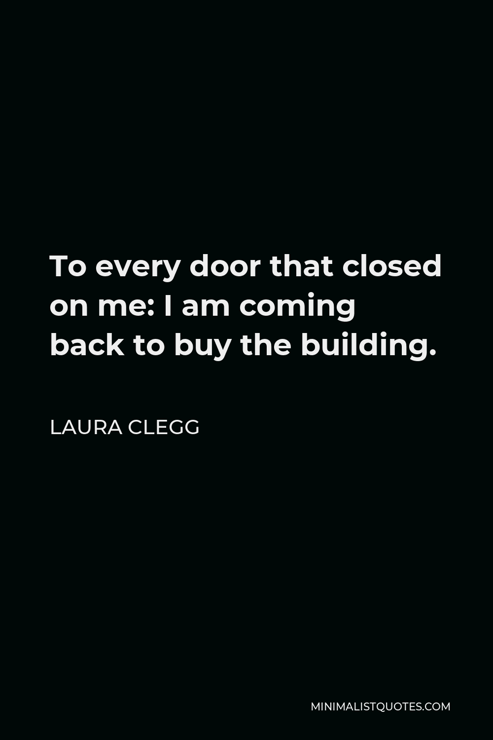 Laura Clegg Quote - To every door that closed on me: I am coming back to buy the building.
