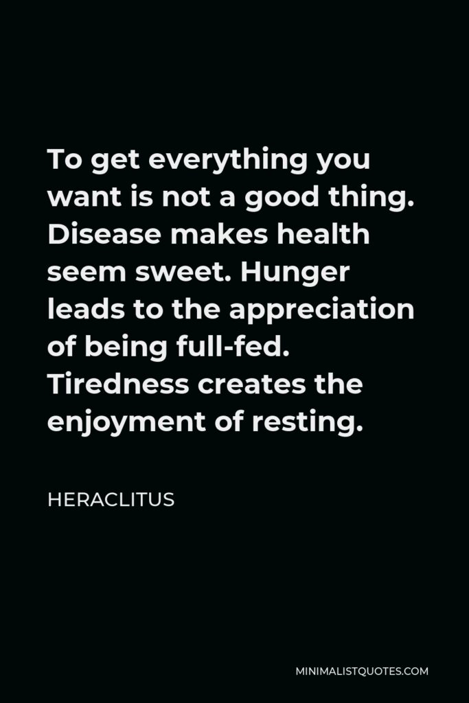 Heraclitus Quote - To get everything you want is not a good thing. Disease makes health seem sweet. Hunger leads to the appreciation of being full-fed. Tiredness creates the enjoyment of resting.