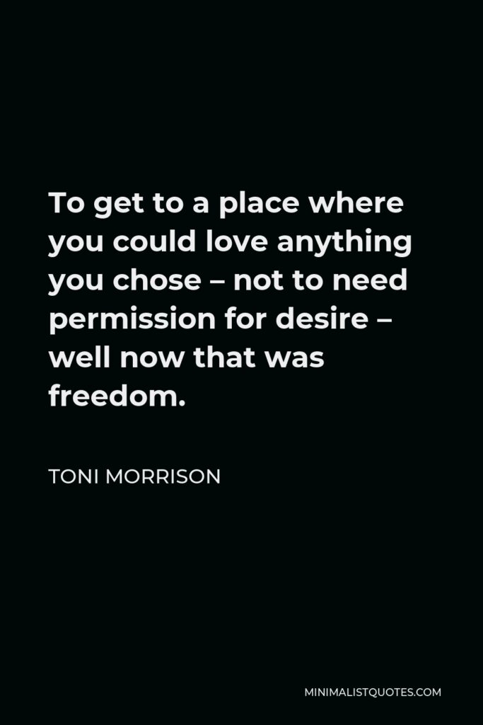 Toni Morrison Quote - To get to a place where you could love anything you chose – not to need permission for desire – well now that was freedom.