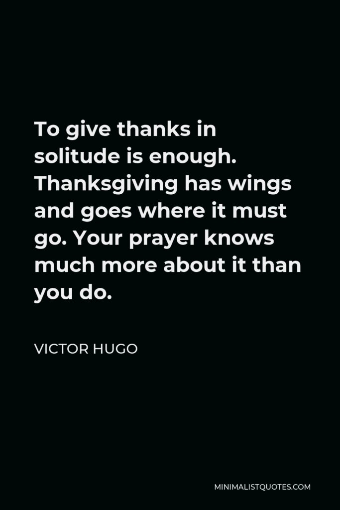 Victor Hugo Quote - To give thanks in solitude is enough. Thanksgiving has wings and goes where it must go. Your prayer knows much more about it than you do.