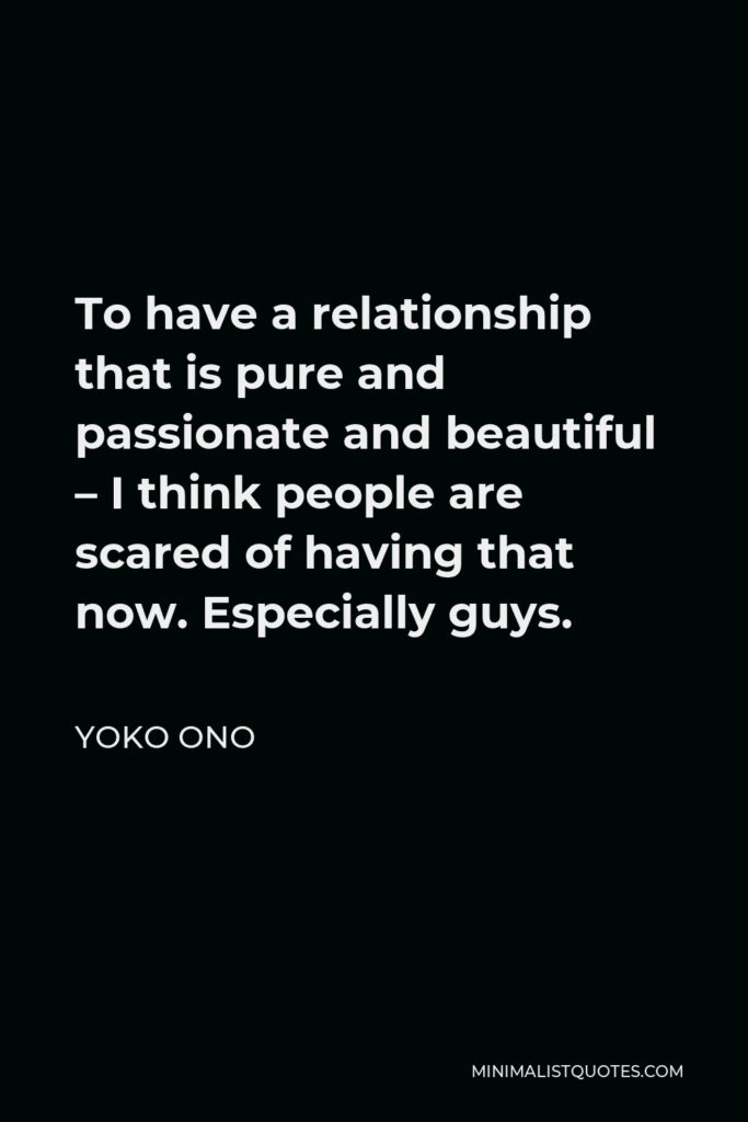 Yoko Ono Quote - To have a relationship that is pure and passionate and beautiful – I think people are scared of having that now. Especially guys.