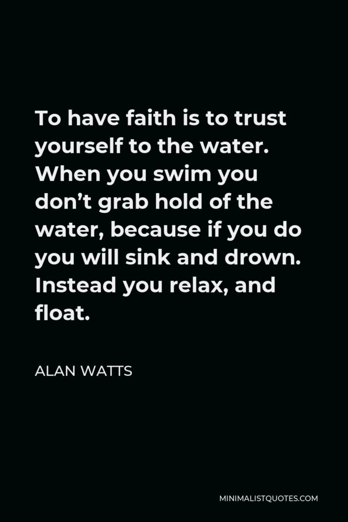 Alan Watts Quote - To have faith is to trust yourself to the water. When you swim you don’t grab hold of the water, because if you do you will sink and drown. Instead you relax, and float.