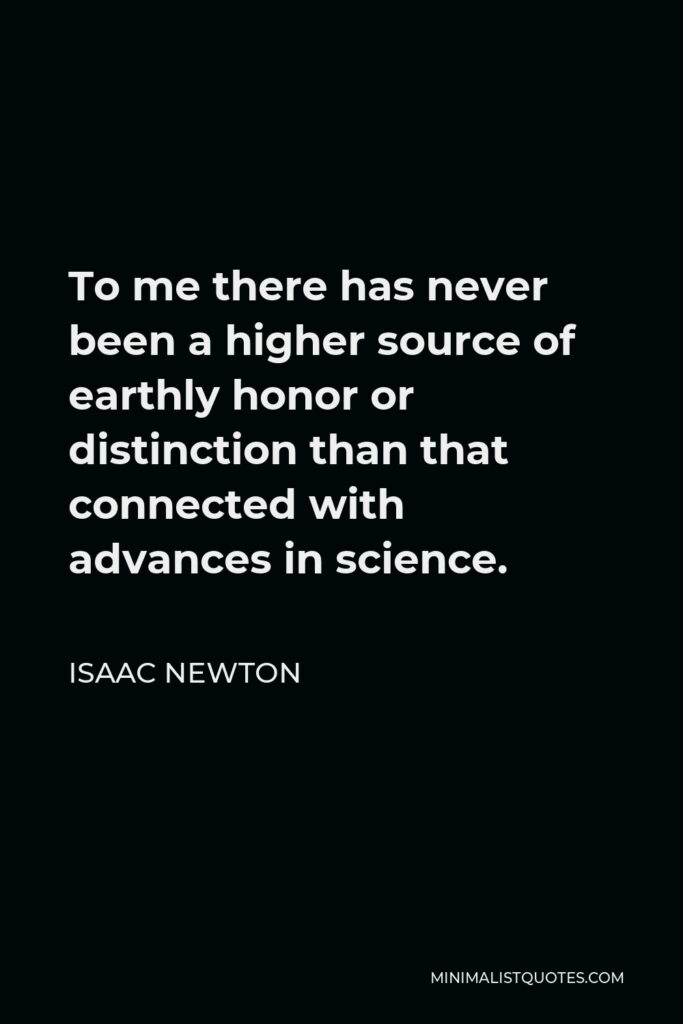 Isaac Newton Quote - To me there has never been a higher source of earthly honor or distinction than that connected with advances in science.