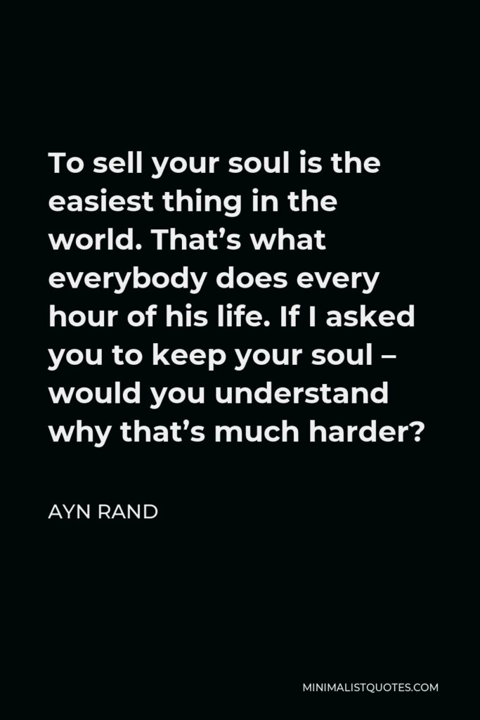 Ayn Rand Quote - To sell your soul is the easiest thing in the world. That’s what everybody does every hour of his life. If I asked you to keep your soul – would you understand why that’s much harder?