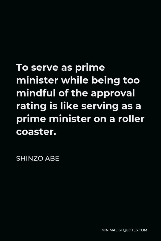 Shinzo Abe Quote - To serve as prime minister while being too mindful of the approval rating is like serving as a prime minister on a roller coaster.