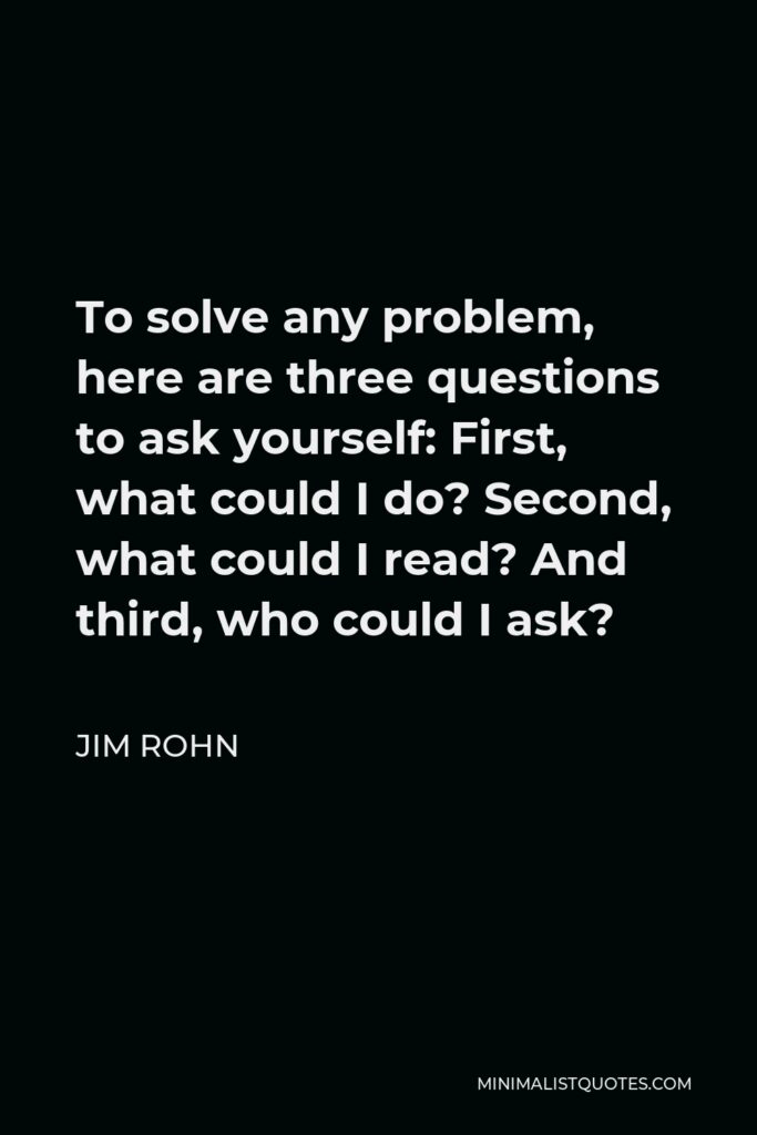 Jim Rohn Quote - To solve any problem, here are three questions to ask yourself: First, what could I do? Second, what could I read? And third, who could I ask?