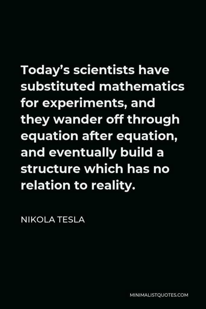 Nikola Tesla Quote - Today’s scientists have substituted mathematics for experiments, and they wander off through equation after equation, and eventually build a structure which has no relation to reality.