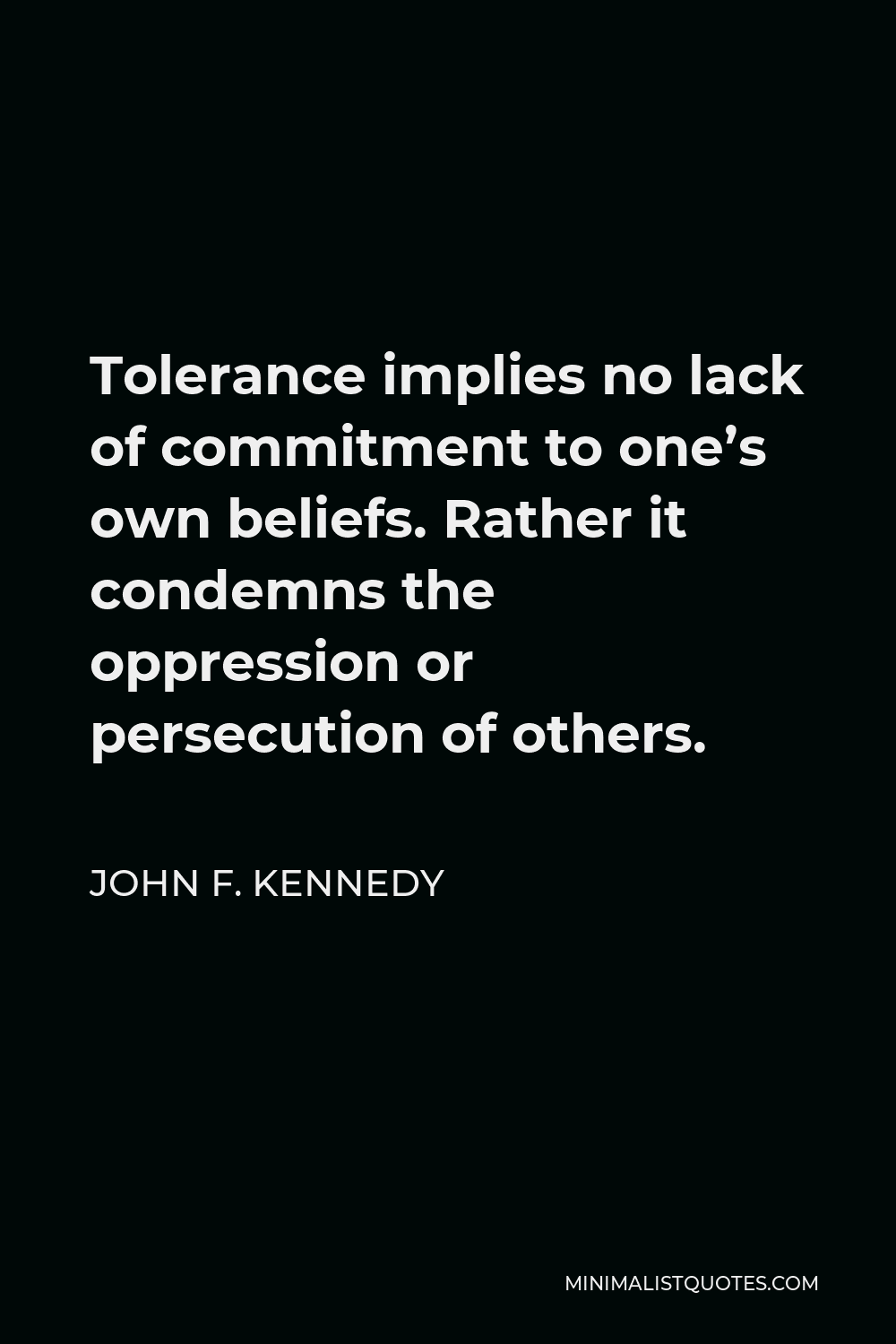 John F. Kennedy Quote - Tolerance implies no lack of commitment to one’s own beliefs. Rather it condemns the oppression or persecution of others.