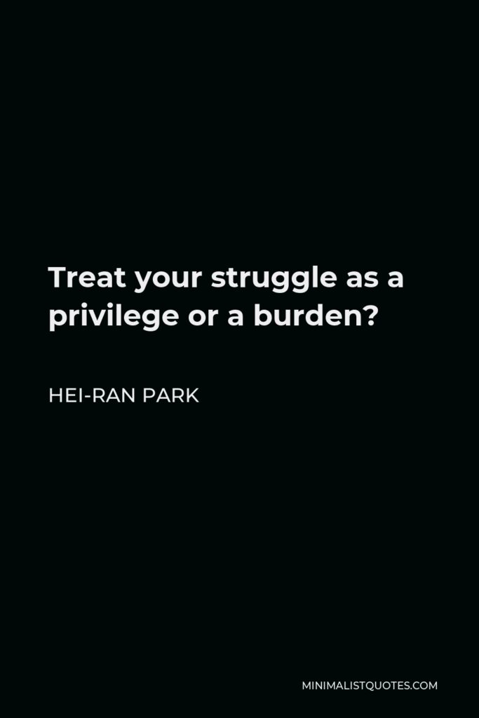 Hei-Ran Park Quote - Treat your struggle as a privilege or a burden?