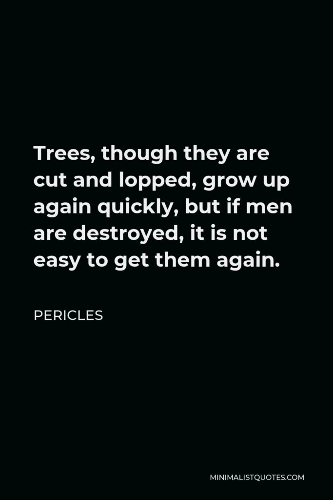 Pericles Quote - Trees, though they are cut and lopped, grow up again quickly, but if men are destroyed, it is not easy to get them again.