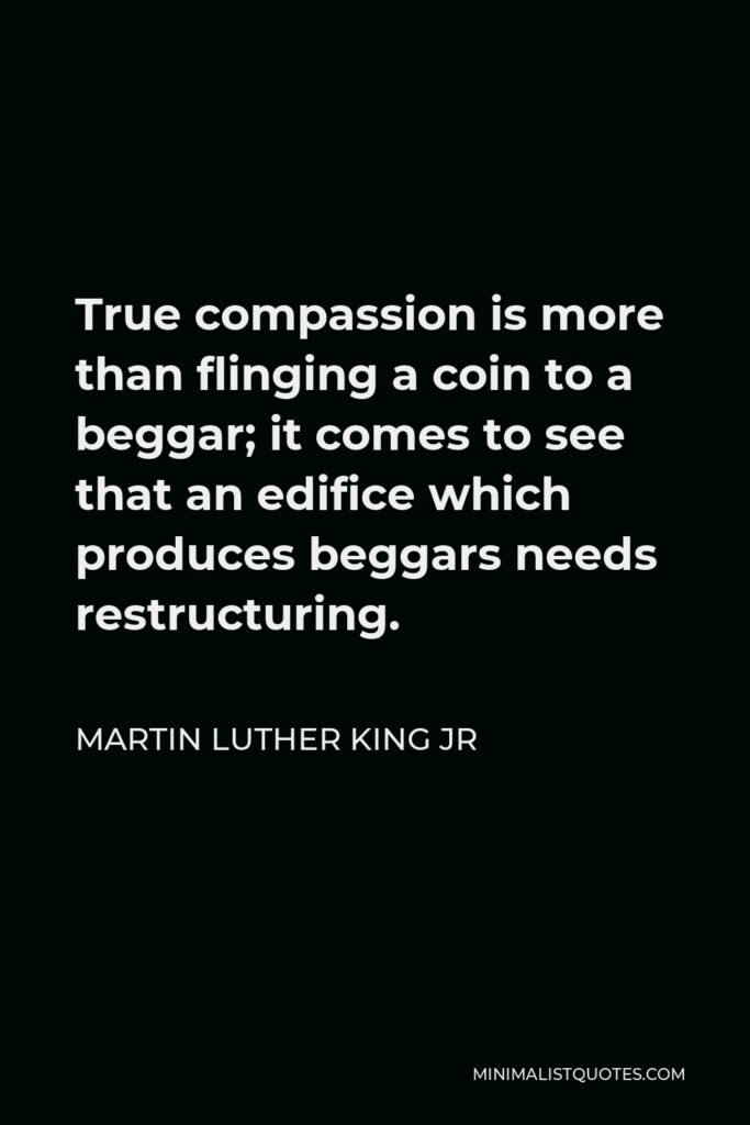 Martin Luther King Jr Quote - True compassion is more than flinging a coin to a beggar; it comes to see that an edifice which produces beggars needs restructuring.