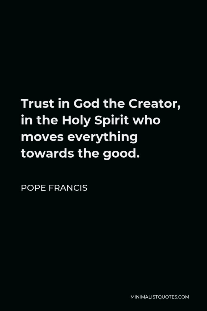 Pope Francis Quote - Trust in God the Creator, in the Holy Spirit who moves everything towards the good.