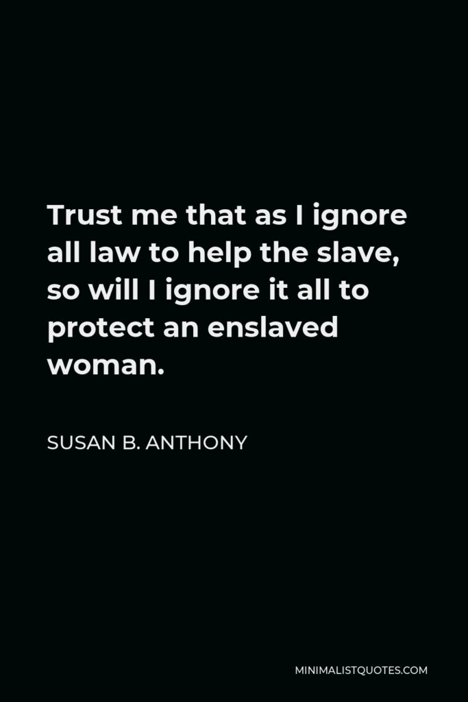 Susan B. Anthony Quote - Trust me that as I ignore all law to help the slave, so will I ignore it all to protect an enslaved woman.
