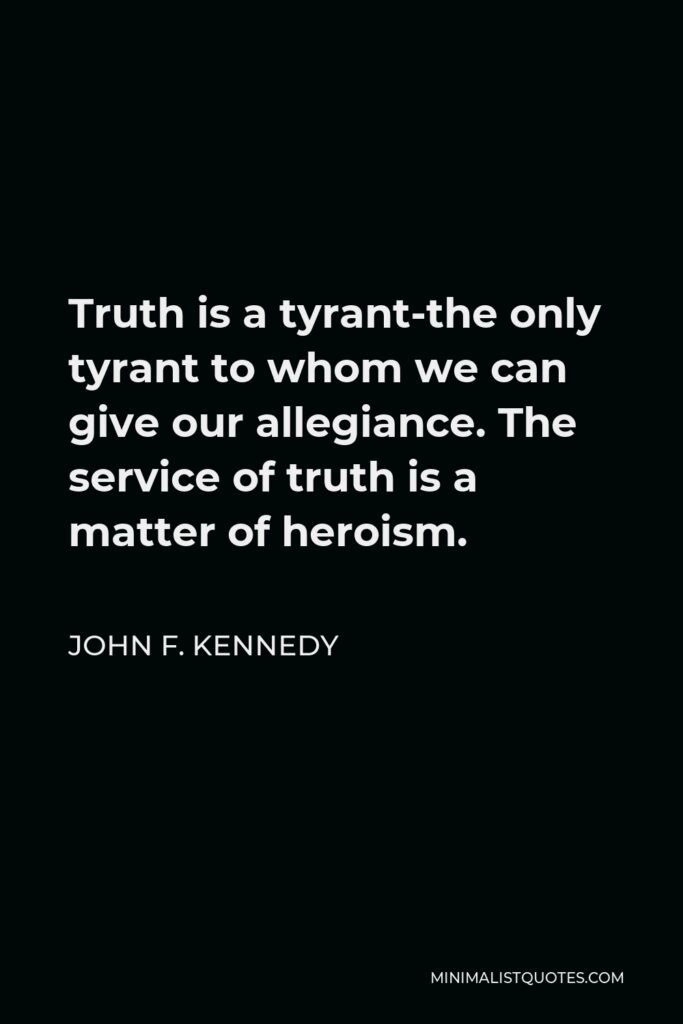 John F. Kennedy Quote - Truth is a tyrant-the only tyrant to whom we can give our allegiance. The service of truth is a matter of heroism.