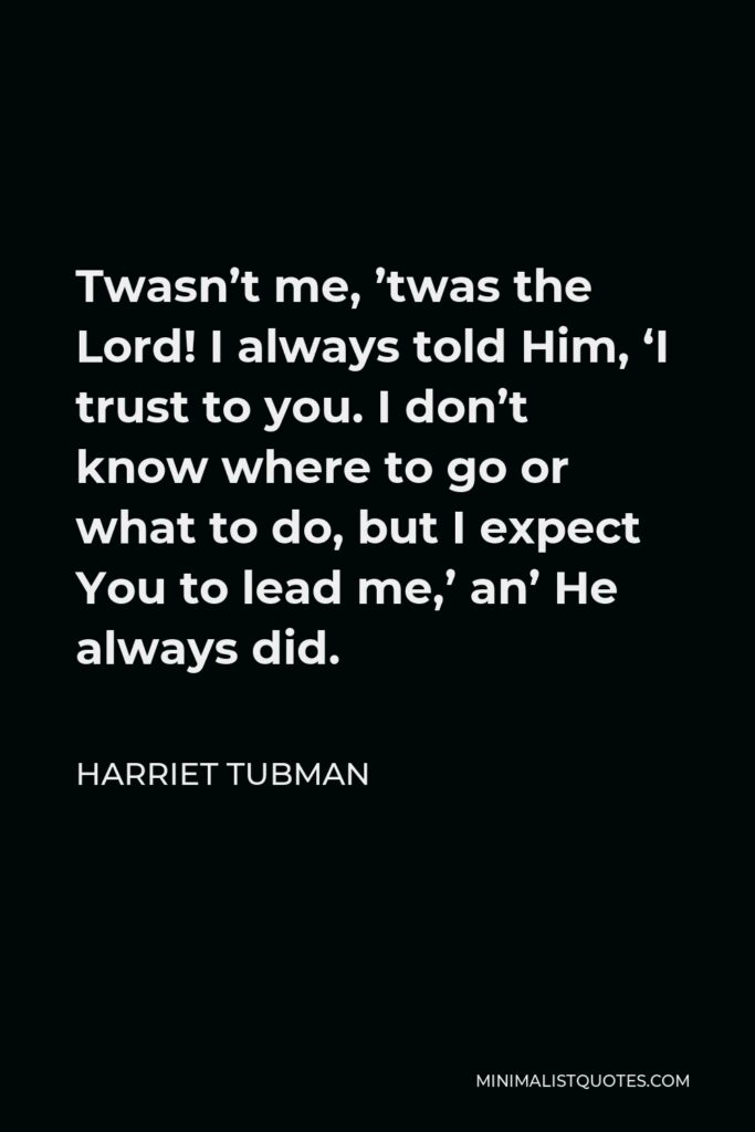 Harriet Tubman Quote - Twasn’t me, ’twas the Lord! I always told Him, ‘I trust to you. I don’t know where to go or what to do, but I expect You to lead me,’ an’ He always did.