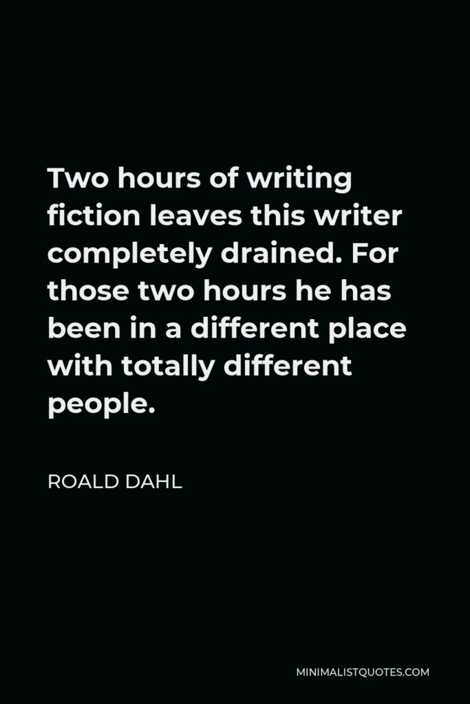Roald Dahl Quote - Two hours of writing fiction leaves this writer completely drained. For those two hours he has been in a different place with totally different people.