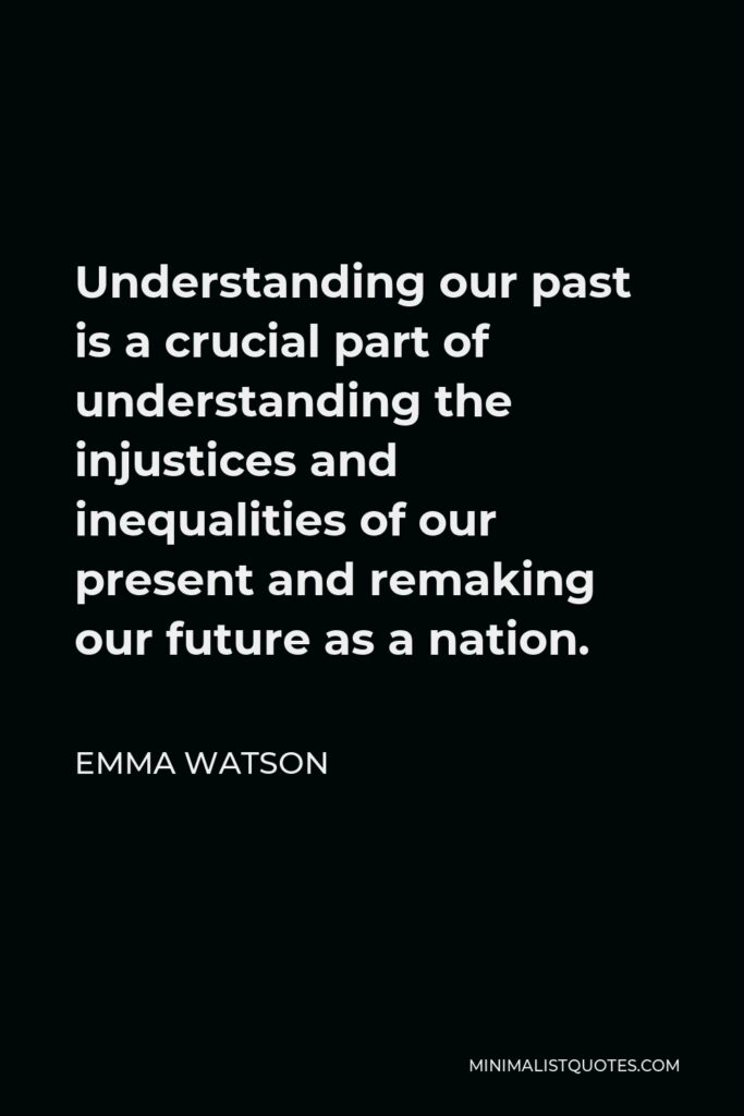 Emma Watson Quote - Understanding our past is a crucial part of understanding the injustices and inequalities of our present and remaking our future as a nation.