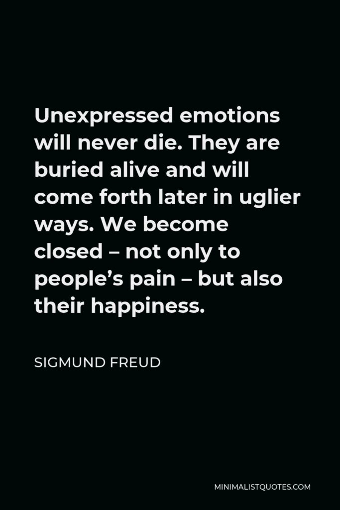 Sigmund Freud Quote - Unexpressed emotions will never die. They are buried alive and will come forth later in uglier ways. We become closed – not only to people’s pain – but also their happiness.