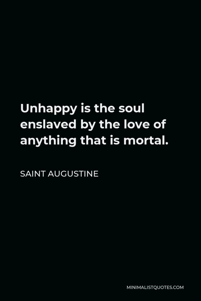 Saint Augustine Quote - Unhappy is the soul enslaved by the love of anything that is mortal.