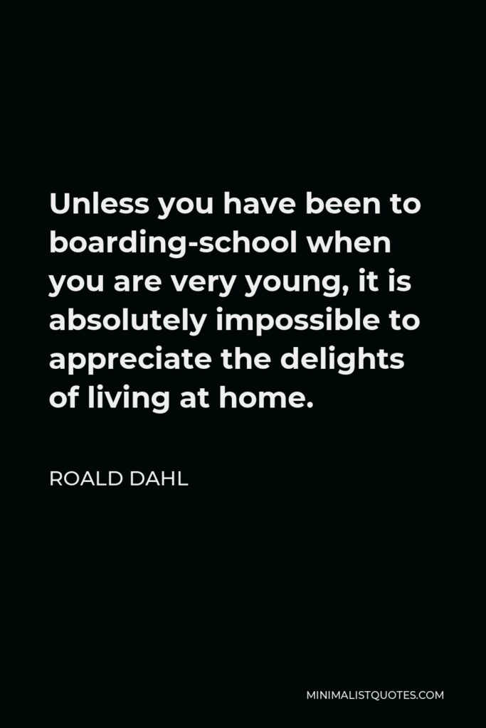Roald Dahl Quote - Unless you have been to boarding-school when you are very young, it is absolutely impossible to appreciate the delights of living at home.