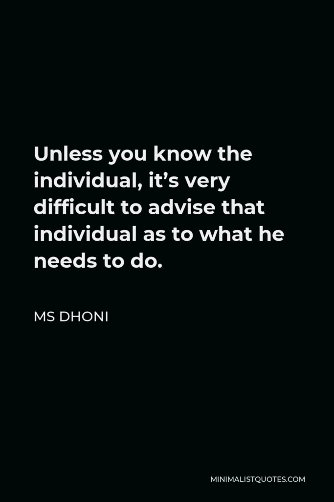 MS Dhoni Quote - Unless you know the individual, it’s very difficult to advise that individual as to what he needs to do.