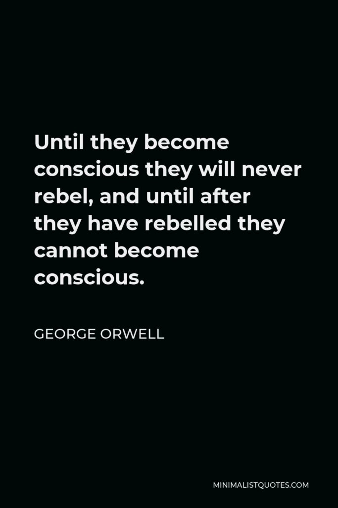 George Orwell Quote - Until they become conscious they will never rebel, and until after they have rebelled they cannot become conscious.