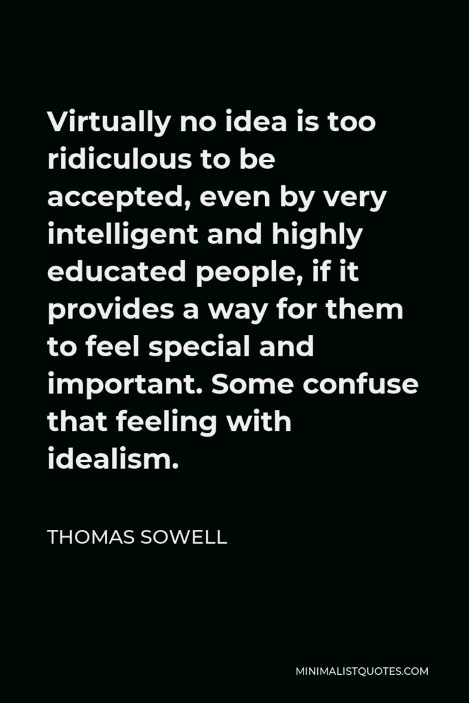 Thomas Sowell Quote - Virtually no idea is too ridiculous to be accepted, even by very intelligent and highly educated people, if it provides a way for them to feel special and important. Some confuse that feeling with idealism.