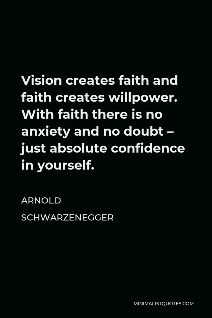Arnold Schwarzenegger Quote - Vision creates faith and faith creates willpower. With faith there is no anxiety and no doubt – just absolute confidence in yourself.