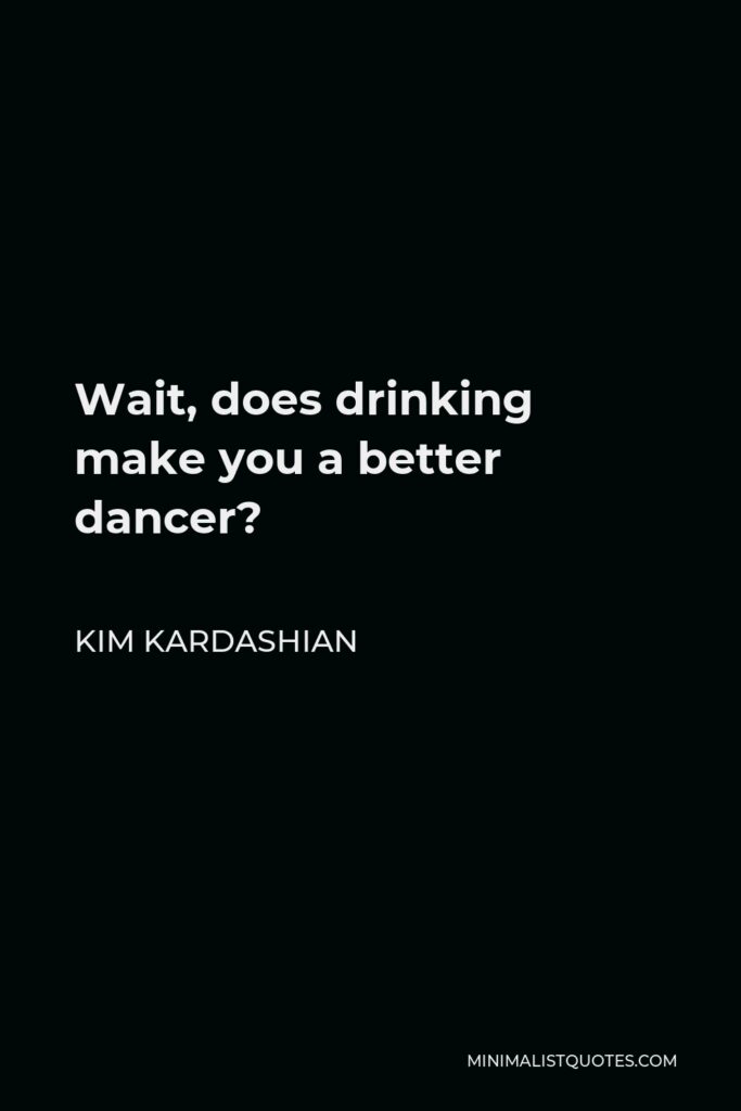 Kim Kardashian Quote - Wait, does drinking make you a better dancer?