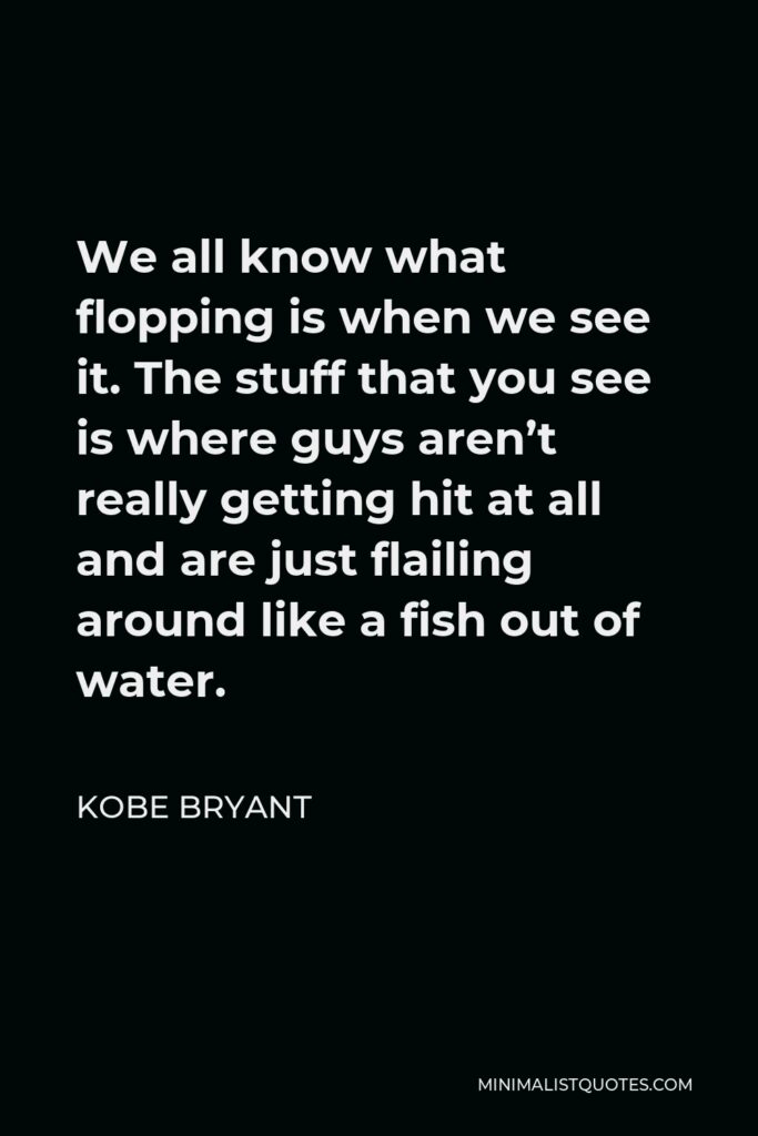 Kobe Bryant Quote - We all know what flopping is when we see it. The stuff that you see is where guys aren’t really getting hit at all and are just flailing around like a fish out of water.