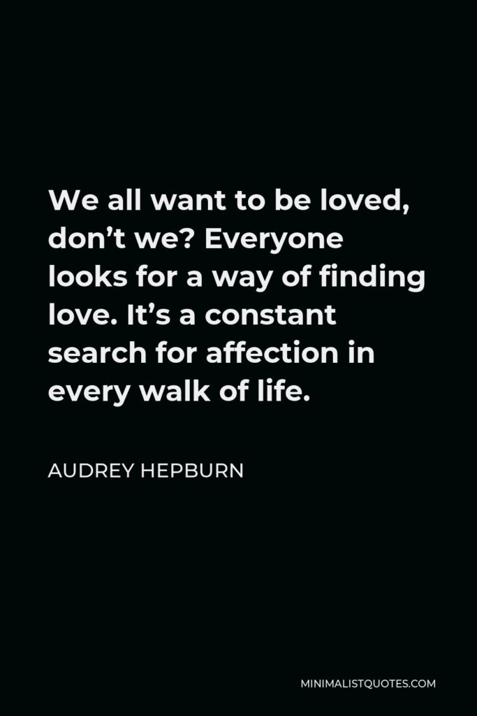 Audrey Hepburn Quote - We all want to be loved, don’t we? Everyone looks for a way of finding love. It’s a constant search for affection in every walk of life.