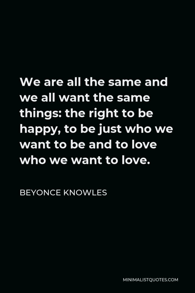 Beyonce Knowles Quote - We are all the same and we all want the same things: the right to be happy, to be just who we want to be and to love who we want to love.