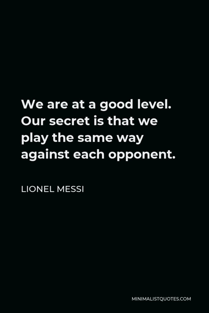 Lionel Messi Quote - We are at a good level. Our secret is that we play the same way against each opponent.