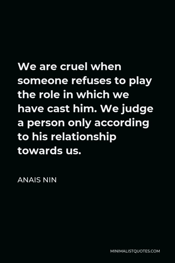 Anais Nin Quote - We are cruel when someone refuses to play the role in which we have cast him. We judge a person only according to his relationship towards us.