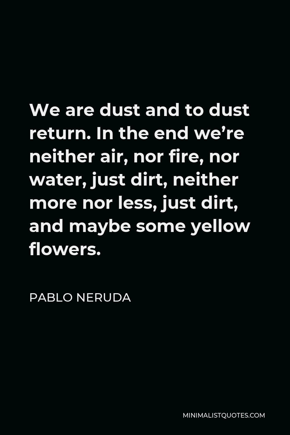 Pablo Neruda Quote - We are dust and to dust return. In the end we’re neither air, nor fire, nor water, just dirt, neither more nor less, just dirt, and maybe some yellow flowers.