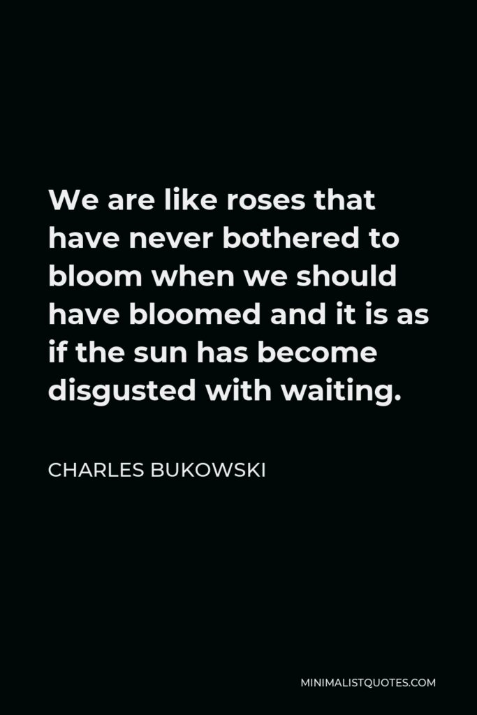 Charles Bukowski Quote - We are like roses that have never bothered to bloom when we should have bloomed and it is as if the sun has become disgusted with waiting.