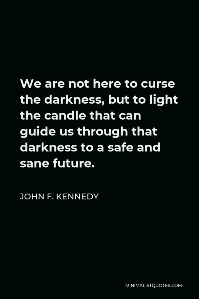John F. Kennedy Quote - We are not here to curse the darkness, but to light the candle that can guide us through that darkness to a safe and sane future.
