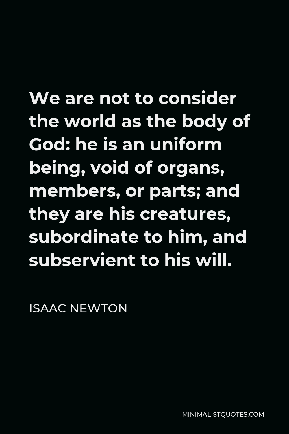 Isaac Newton Quote - We are not to consider the world as the body of God: he is an uniform being, void of organs, members, or parts; and they are his creatures, subordinate to him, and subservient to his will.