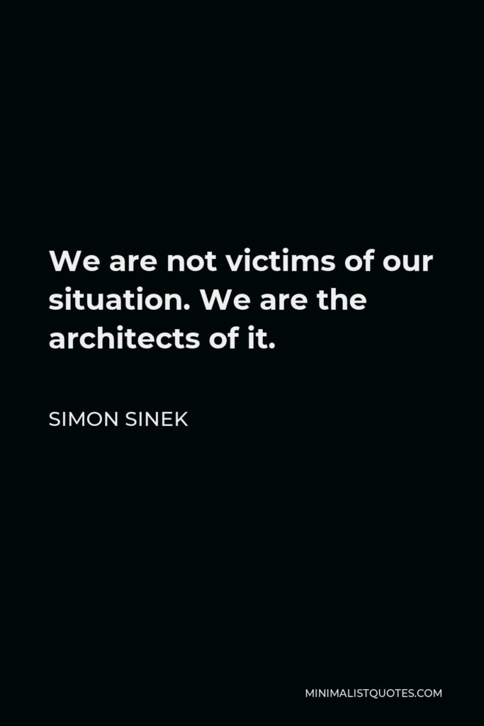 Simon Sinek Quote - We are not victims of our situation. We are the architects of it.