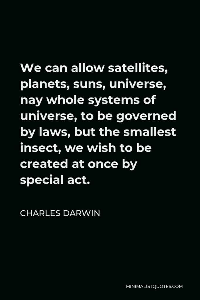 Charles Darwin Quote - We can allow satellites, planets, suns, universe, nay whole systems of universe, to be governed by laws, but the smallest insect, we wish to be created at once by special act.