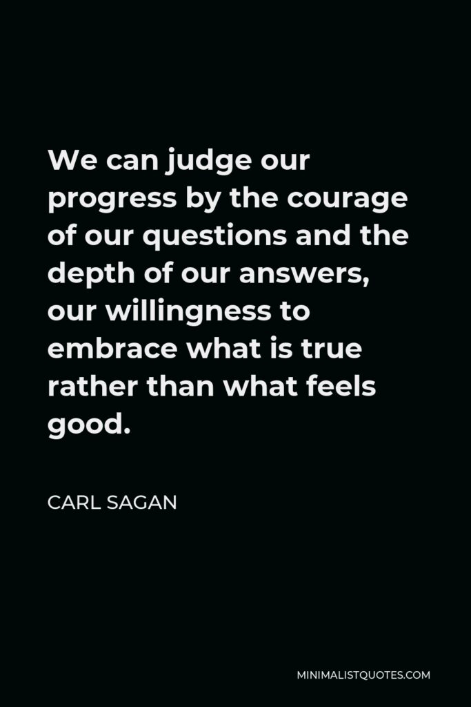 Carl Sagan Quote - We can judge our progress by the courage of our questions and the depth of our answers, our willingness to embrace what is true rather than what feels good.