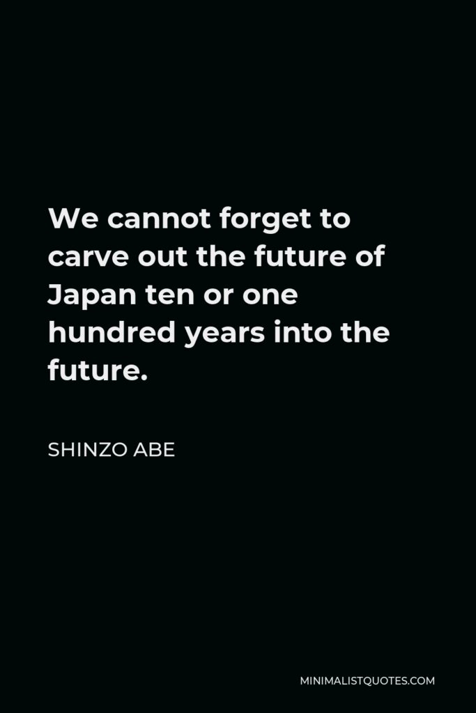 Shinzo Abe Quote - We cannot forget to carve out the future of Japan ten or one hundred years into the future.