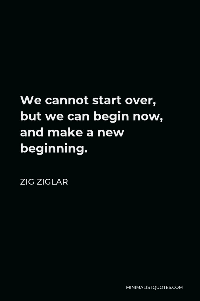Zig Ziglar Quote - We cannot start over, but we can begin now, and make a new beginning.