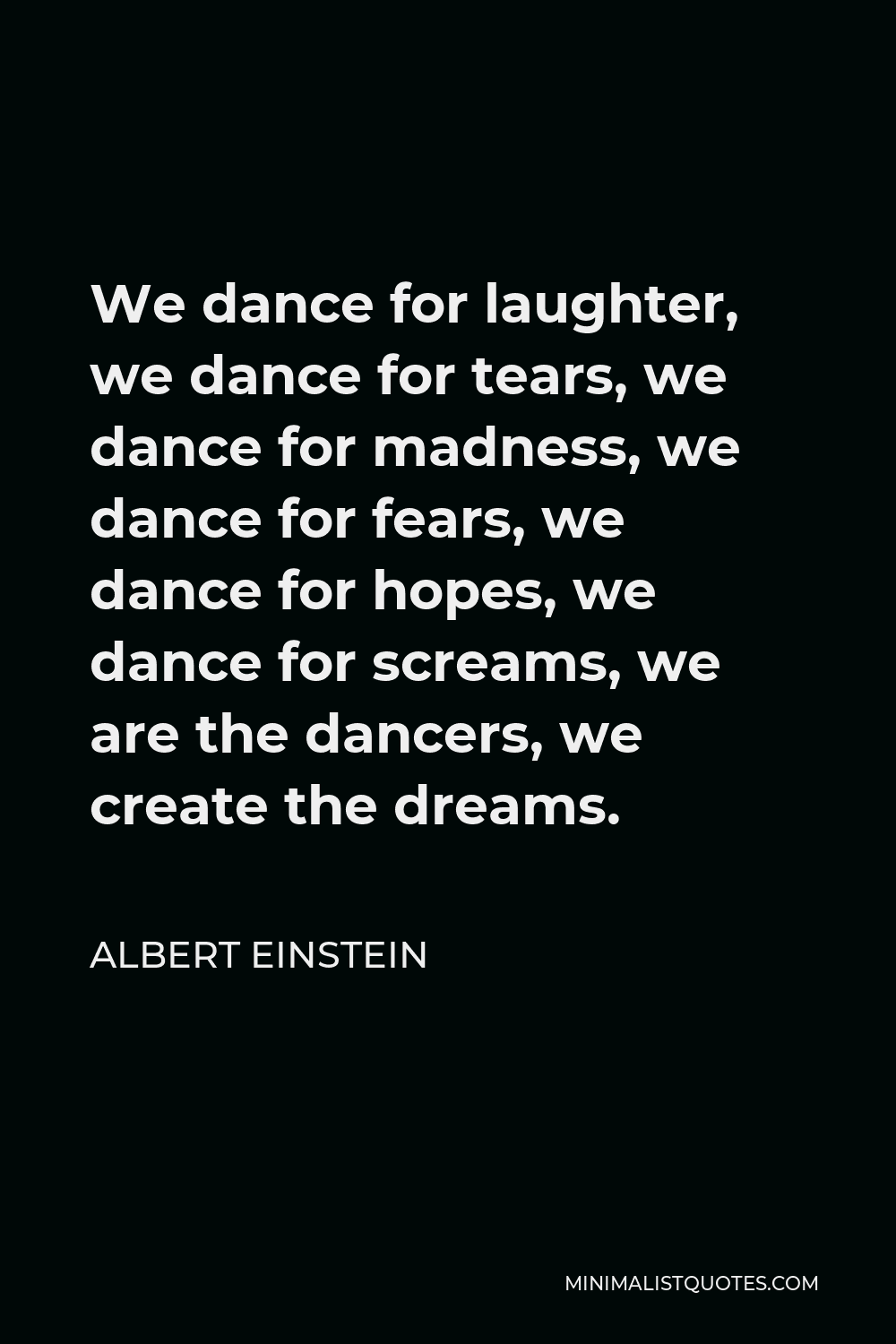 Albert Einstein Quote - We dance for laughter, we dance for tears, we dance for madness, we dance for fears, we dance for hopes, we dance for screams, we are the dancers, we create the dreams.
