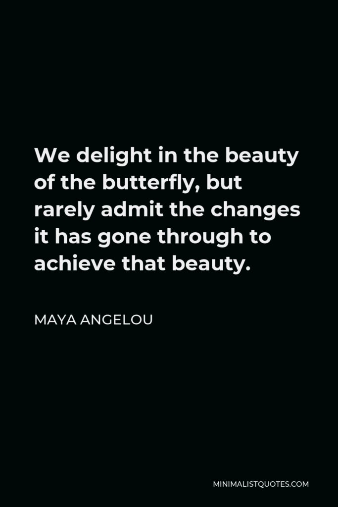 Maya Angelou Quote - We delight in the beauty of the butterfly, but rarely admit the changes it has gone through to achieve that beauty.